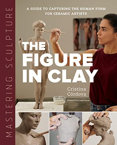 Mastering Sculpture: The Figure in Clay: A Guide to Capturing the Human Form for Ceramic Artist