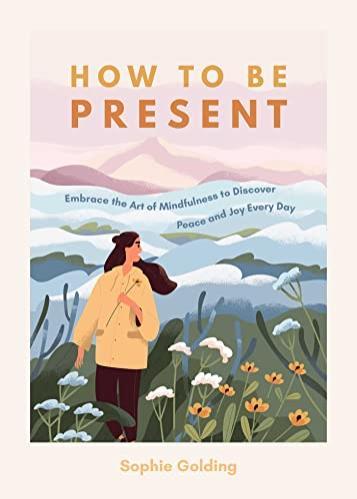 How to be Present: Embrace the Art of Mindfulness to Discover Peace and Joy Every Day