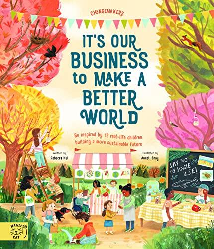 It’s Our Business to Make a Better World: Be Inspired by 12 Real-Life Children Building a More Sustainable Future (Changemakers)