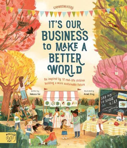 It’s Our Business to Make a Better World: Be Inspired by 12 Real-Life Children Building a More Sustainable Future (Changemakers)