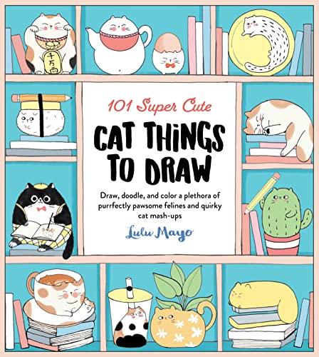 101 Super Cute Cat Things To Draw: Draw, Doodle, and Color a Plethora of Purrfectly Pawsome Felines and Quirky Cat Mash-Ups (101 Things To Draw, Bk. 1