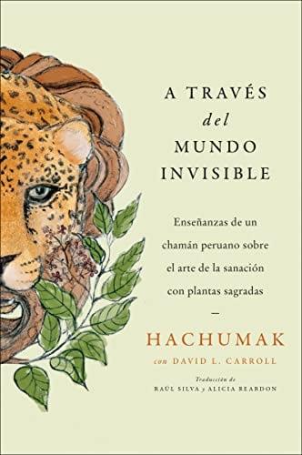 A Traves Del Mundo Invisible: Ensenanzas De Un Chaman Peruano Sobre El Arte De La Sanacion Con Plantas Sagradas
