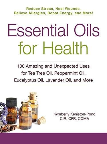 Essential Oils for Health: 100 Amazing and Unexpected Uses for Tea Tree Oil, Peppermint Oil, Eucalyptus Oil, Lavender Oil, and More