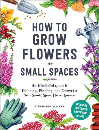How to Grow Flowers in Small Spaces: An Illustrated Guide to Planning, Planting, and Caring for Your Small Space Flower Garden