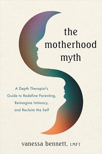 The Motherhood Myth: A Depth Therapist's Guide to Redefine Parenting, Reimagine Intimacy, and Reclaim the Self