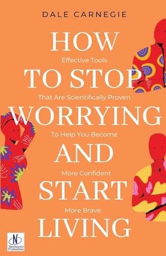 How to Stop Worrying & Start Living: Effective Tools That Are Scientifically Proven to Help You Become More Confident, More Brave